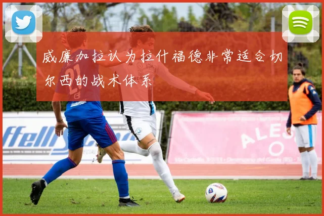 威廉加拉认为拉什福德非常适合切尔西的战术体系