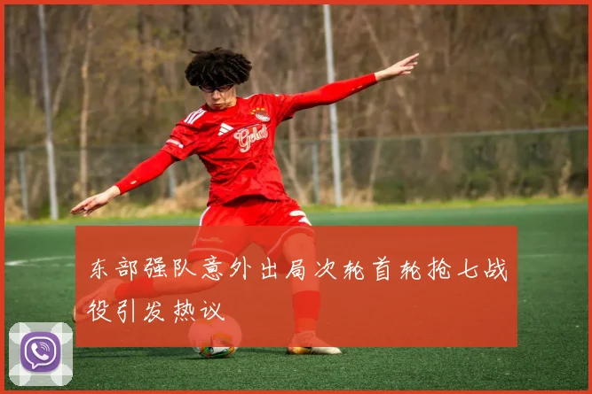 东部强队意外出局次轮首轮抢七战役引发热议