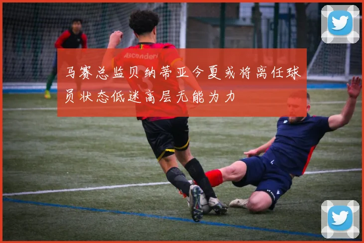 马赛总监贝纳蒂亚今夏或将离任球员状态低迷高层无能为力