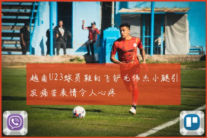 越南U23球员鞋钉飞铲毛伟杰小腿引发痛苦表情令人心疼