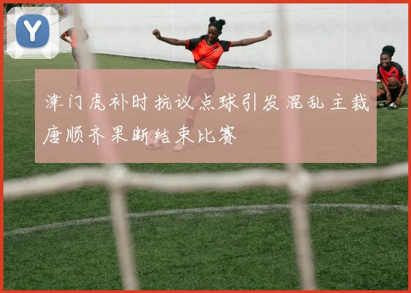 津门虎补时抗议点球引发混乱主裁唐顺齐果断结束比赛