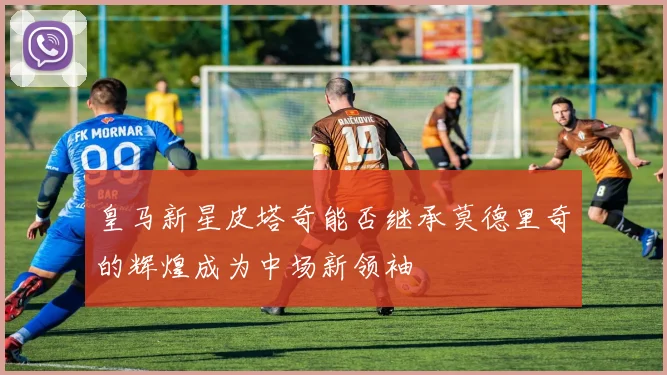 皇马新星皮塔奇能否继承莫德里奇的辉煌成为中场新领袖