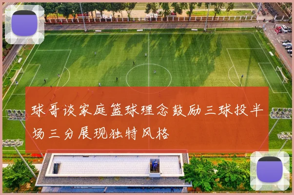 球哥谈家庭篮球理念鼓励三球投半场三分展现独特风格