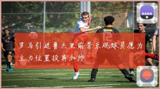 罗马引进鲁杰里前景乐观球员愿为主力位置投奔加帅