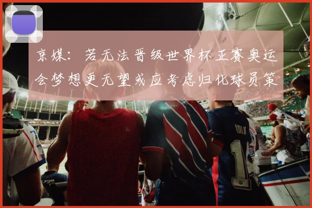 京媒：若无法晋级世界杯正赛奥运会梦想更无望或应考虑归化球员策略