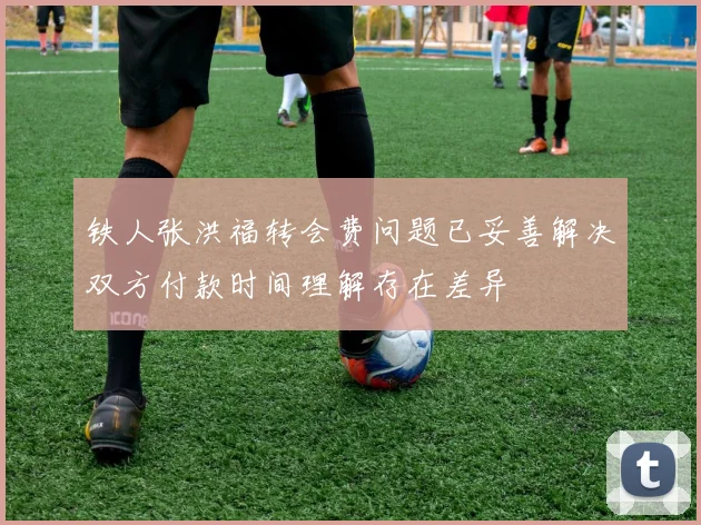 铁人张洪福转会费问题已妥善解决双方付款时间理解存在差异