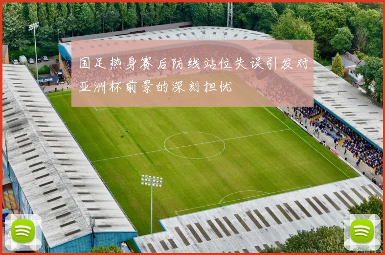 国足热身赛后防线站位失误引发对亚洲杯前景的深刻担忧