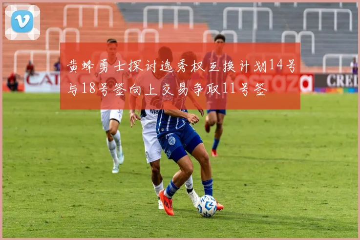 黄蜂勇士探讨选秀权互换计划14号与18号签向上交易争取11号签