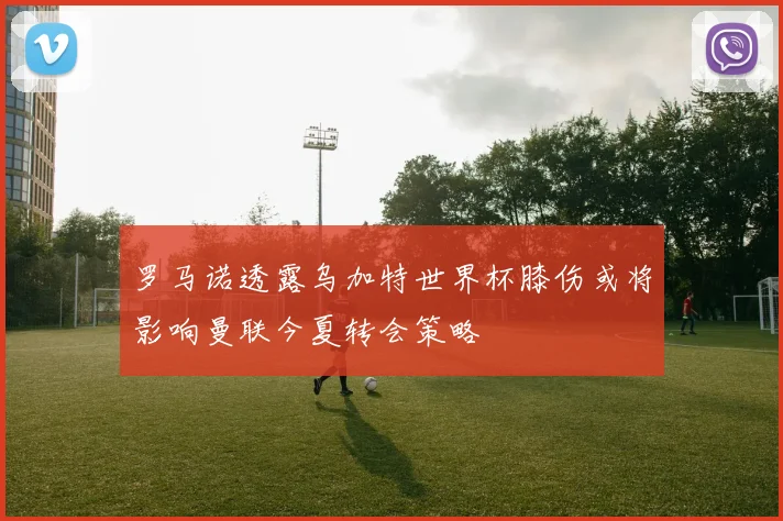罗马诺透露乌加特世界杯膝伤或将影响曼联今夏转会策略