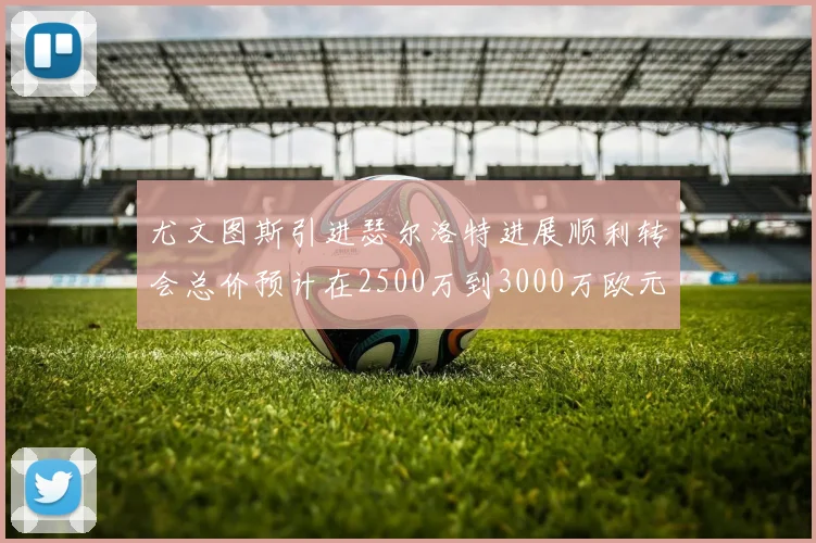 尤文图斯引进瑟尔洛特进展顺利转会总价预计在2500万到3000万欧元之间