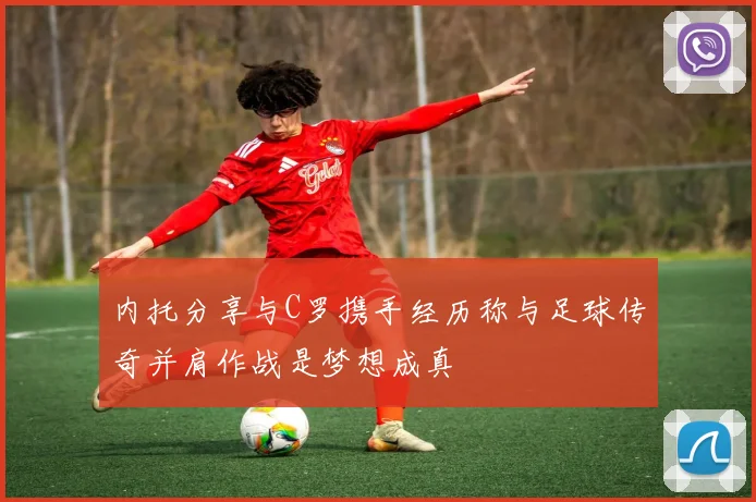 内托分享与C罗携手经历称与足球传奇并肩作战是梦想成真