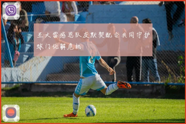 王大雷感恩队友默契配合共同守护球门化解危机
