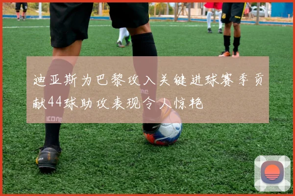迪亚斯为巴黎攻入关键进球赛季贡献44球助攻表现令人惊艳