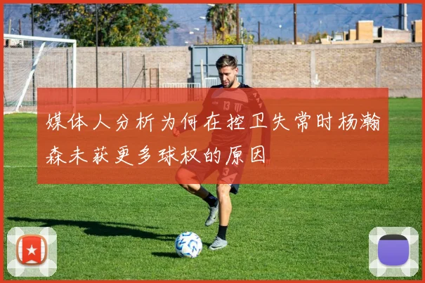 媒体人分析为何在控卫失常时杨瀚森未获更多球权的原因