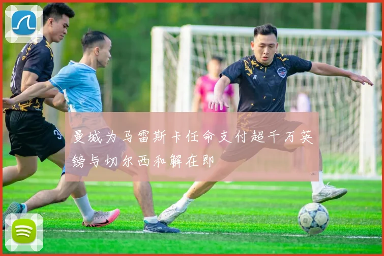 曼城为马雷斯卡任命支付超千万英镑与切尔西和解在即
