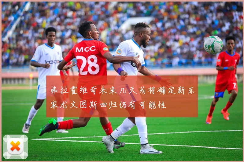 弗拉霍维奇未来几天或将确定新东家尤文图斯回归仍有可能性