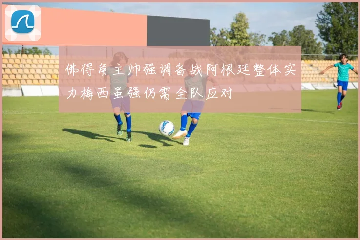 佛得角主帅强调备战阿根廷整体实力梅西虽强仍需全队应对