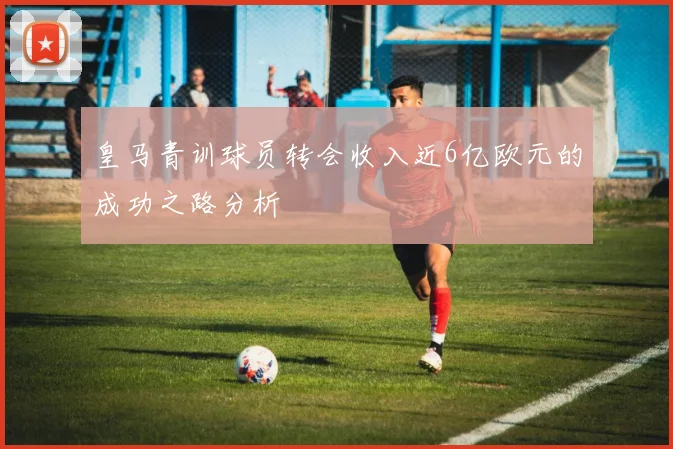 皇马青训球员转会收入近6亿欧元的成功之路分析