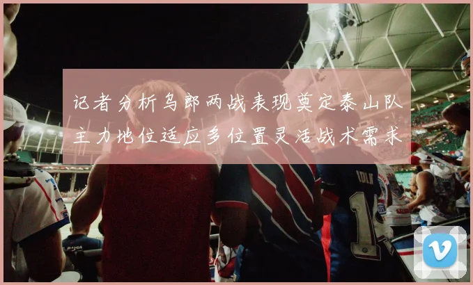 记者分析乌郎两战表现奠定泰山队主力地位适应多位置灵活战术需求