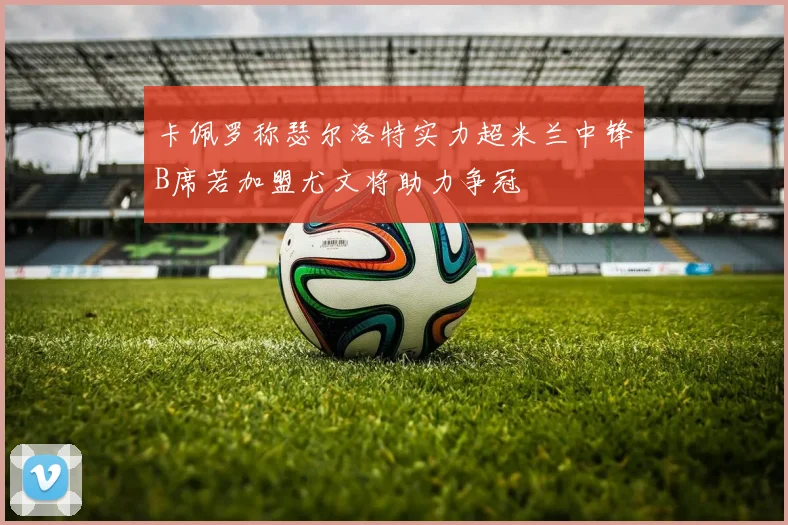 卡佩罗称瑟尔洛特实力超米兰中锋B席若加盟尤文将助力争冠