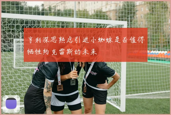 亨利深思熟虑引进小蜘蛛是否值得牺牲约克雷斯的未来