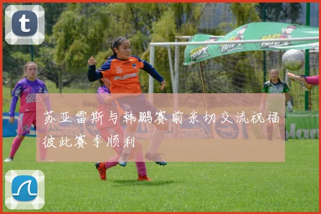 苏亚雷斯与韩鹏赛前亲切交流祝福彼此赛季顺利