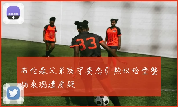 布伦森父亲防守姿态引热议哈登整场表现遭质疑