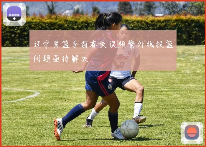 辽宁男篮季前赛失误频繁外线投篮问题亟待解决